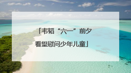 韦韬“六一”前夕看望慰问少年儿童