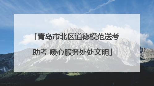 青岛市北区道德模范送考助考 暖心服务处处文明