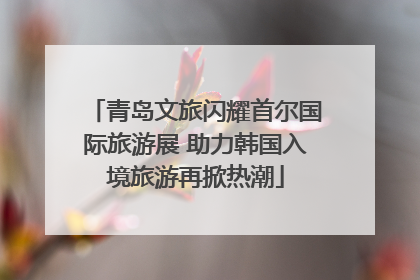 青岛文旅闪耀首尔国际旅游展 助力韩国入境旅游再掀热潮