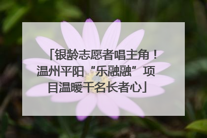 银龄志愿者唱主角！温州平阳“乐融融”项目温暖千名长者心