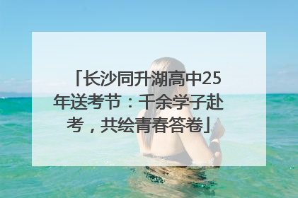 长沙同升湖高中25年送考节：千余学子赴考，共绘青春答卷