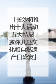 长沙将推出十大活动五大特展 邀你共赴文化和自然遗产日盛宴