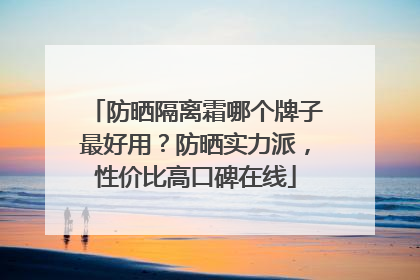 防晒隔离霜哪个牌子最好用？防晒实力派，性价比高口碑在线