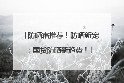 防晒霜推荐！防晒新宠：国货防晒新趋势！