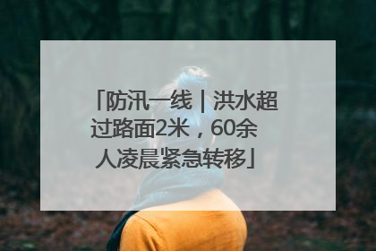 防汛一线｜洪水超过路面2米，60余人凌晨紧急转移