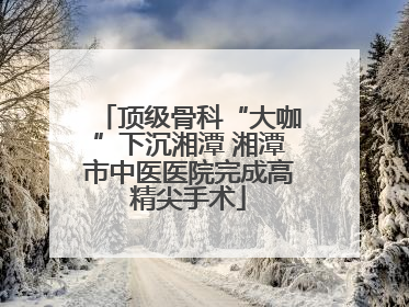 顶级骨科“大咖”下沉湘潭 湘潭市中医医院完成高精尖手术