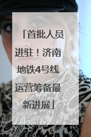 首批人员进驻！济南地铁4号线运营筹备最新进展