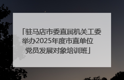 驻马店市委直属机关工委举办2025年度市直单位党员发展对象培训班