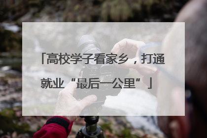 高校学子看家乡，打通就业“最后一公里”