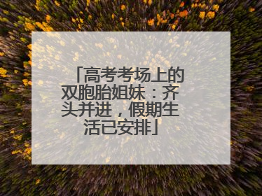 高考考场上的双胞胎姐妹：齐头并进，假期生活已安排