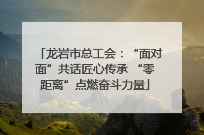 龙岩市总工会：“面对面”共话匠心传承 “零距离”点燃奋斗力量