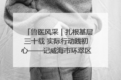 鲁医风采｜扎根基层三十载 实际行动践初心——记威海市环翠区鲸园社区卫生服务中心主任梁永江