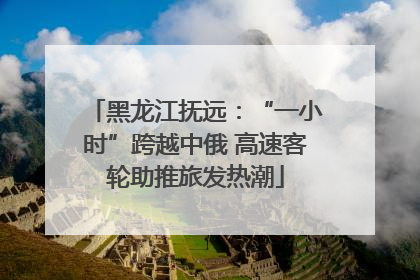 黑龙江抚远：“一小时”跨越中俄 高速客轮助推旅发热潮