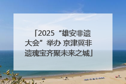 2025“雄安非遗大会”举办 京津冀非遗瑰宝齐聚未来之城