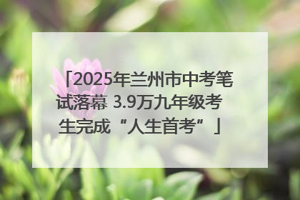 2025年兰州市中考笔试落幕 3.9万九年级考生完成“人生首考”