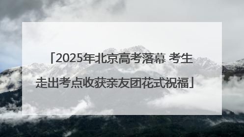 2025年北京高考落幕 考生走出考点收获亲友团花式祝福