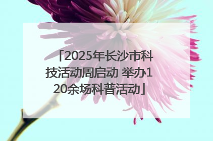 2025年长沙市科技活动周启动 举办120余场科普活动