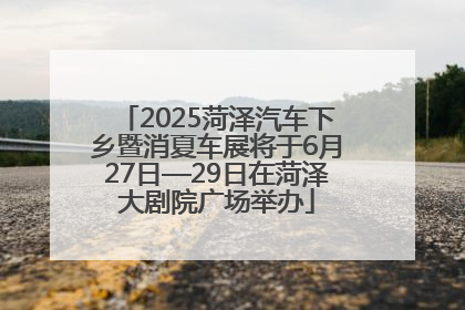 2025菏泽汽车下乡暨消夏车展将于6月27日—29日在菏泽大剧院广场举办