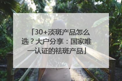 30+淡斑产品怎么选？大户分享：国家唯一认证的祛斑产品