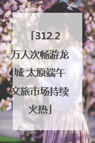 312.2万人次畅游龙城 太原端午文旅市场持续火热