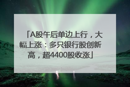A股午后单边上行，大幅上涨：多只银行股创新高，超4400股收涨