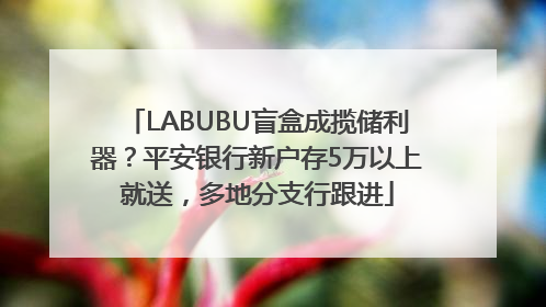 LABUBU盲盒成揽储利器？平安银行新户存5万以上就送，多地分支行跟进